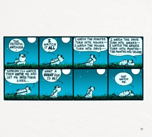 8 panel comic strip in two rows of 4. Guard dog is chained to the ground (as always) Guard Dog thoughts as he begins with a confident standing posture and eventually lies down depressed. "The faithful watch dog." "I watch it all." "I watch the minutes turn into hours. I watch the hours turn into days." "I watch the days turn into weeks. I watch the weeks turn into months. The months into years..." "Someday I'll watch them untie me and let me into their lives." "What a great dog I'd be!" "Just watch me."