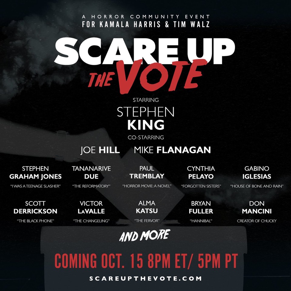 A horror community event for Kamala Harris & Tim Walz Scare Up the Vote Starring Stephen King, co-starring Joe Hill, Mike Flanagan, Stephen Graham Jones, Tananarive Due, Paul Tremblay, Cynthia Pelayo, Gabino Iglesias, Scott Derrickson, Victor LaValle, Alma Katsu, Bryan Fuller, Don Mancini and more. Coming Oct 15 8pm ET/ 5pm PT scareupthevote.com