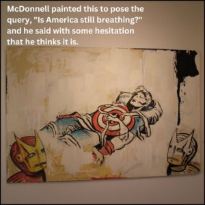 The central figure is Captain America in repose perhaps dead; in the bottom left corner is a color version of Iron Man; in the bottom right corner is a black and white version of Iron Man. Caption: McDonnell painted this to pose the query, "Is America still breathing?" and he said with some hesitation that he thinks it is.